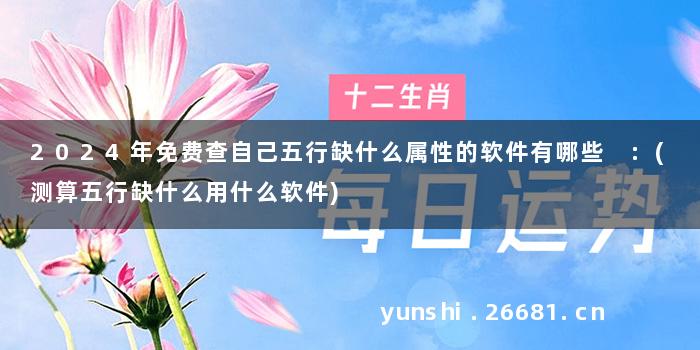 2024年免费查自己五行缺什么属性的软件有哪些 :(测算五行缺什么用什么软件)